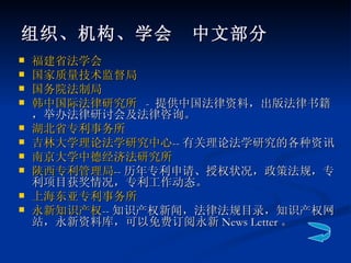 组织、机构、学会　中文部分 福建省法学会 国家质量技术监督局 国务院法制局   韩中国际法律研究所   -  提供中国法律资料，出版法律书籍，举办法律研讨会及法律咨询。 湖北省专利事务所 吉林大学理论法学研究中心 -- 有关理论法学研究的各种资讯 南京大学中德经济法研究所 陕西专利管理局 -- 历年专利申请、授权状况，政策法规，专利项目获奖情况，专利工作动态。  上海东亚专利事务所      永新知识产权 -- 知识产权新闻，法律法规目录，知识产权网站，永新资料库，可以免费订阅永新 News Letter 。  