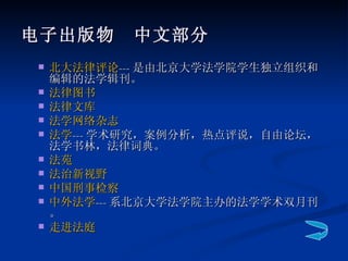 电子出版物　中文部分   北大法律评论 --- 是由北京大学法学院学生独立组织和编辑的法学辑刊。 法律图书 法律文库 法学网络杂志 法学 --- 学术研究，案例分析，热点评说，自由论坛，法学书林，法律词典。 法苑 法治新视野 中国刑事检察 中外法学 --- 系北京大学法学院主办的法学学术双月刊。 走进法庭 