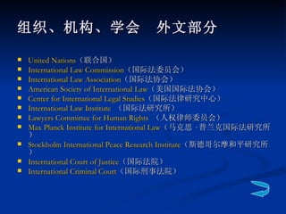 United Nations （联合国） International Law Commission （国际法委员会） International Law Association （国际法协会） American Society of International Law （美国国际法协会）  Center for International Legal Studies （国际法律研究中心）   International Law Institute   （国际法研究所）  Lawyers Committee for Human Rights   （人权律师委员会）   Max Planck Institute for International Law （马克思 · 普兰克国际法研究所） Stockholm International Peace Research Institute （斯德哥尔摩和平研究所） International Court of Justice （国际法院） International Criminal Court （国际刑事法院） 组织、机构、学会　外文部分 