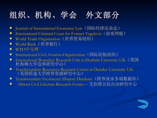 Journal of International Economic Law （国际经济法杂志） International Criminal Court for Former  Yugslavia （前南刑庭） World Trade  Organisation （世界贸易组织） World Bank （世界银行） WTO 中文网 International Civil Aviation Organization （国际民航组织） International Boundary Research Unit at Durham University UK （英国杜海姆大学边界研究中心） Transboundary  Resources Research Center at Dundee University UK  （英国盾迪大学跨界资源研究中心） Transboundary  Freshwater Dispute Database （跨界淡水争端数据库）    Alberta Civil Liberties Research Centre --- 艾伯塔公民自由研究中心 组织、机构、学会　外文部分 