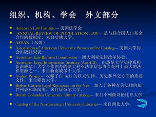 American Law Institute --- 美国法学会 ANNUAL REVIEW OF POPULATION LAW --- 是与联合国人口基金合作的数据库，来自哈佛大学。  ASEAN （东盟） Association of American University Presses online Catalog --- 美国大学协会出版社列表 .  Australian Law Reform Commission  -- 澳大利亚法律改革协会。  Australian Legal Information Institute ( AustLII ) --- 由悉尼大学法律系和新南威尔士大学合作创办的澳大利亚法律信息协会是网上最大的法律资源之一。来自新南威尔士大学。 Avalon Project --- 收藏了自 1635 的以来法律、历史和外交方面的重要文件。来自耶鲁大学。  BigFar -Current Legal Resources on the Net --- 加入了各种有关法律的邮件列表和新闻组。来自康奈尔大学。  British Columbia University Library Catalog --- 来自不列颠哥伦比亚大学。  Catalog of the Northwestern University Libraries --- 来自西北大学。   组织、机构、学会　外文部分 