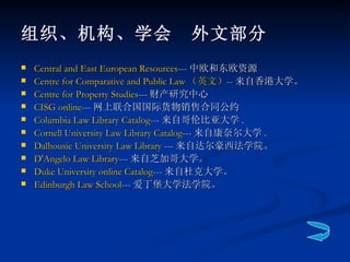 组织、机构、学会　外文部分 Central and East European Resources --- 中欧和东欧资源 Centre for Comparative and Public Law  （英文） -- 来自香港大学。  Centre for Property Studies --- 财产研究中心 CISG online --- 网上联合国国际货物销售合同公约 Columbia Law Library Catalog --- 来自哥伦比亚大学 .  Cornell University Law Library Catalog --- 来自康奈尔大学 .  Dalhousie University Law Library  --- 来自达尔豪西法学院。 D'Angelo  Law Library --- 来自芝加哥大学。  Duke University online Catalog --- 来自杜克大学。  Edinburgh Law School --- 爱丁堡大学法学院。 