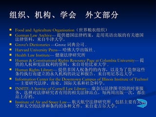 组织、机构、学会　外文部分 Food and Agriculture  Organisation （世界粮农组织） German Law Archive --- 提供德国法律档案，是用英语出版的有关德国法律资料，来自牛津大学。  Grove's Dictionaries  ---Grove 词典公司 .  Harvard University Press --- 哈佛大学出版社 .  Health Law Institute --- 健康法律研究所 Human & Constitutional Rights Resource Page at Columbia University --- 提供的人权和宪法权利的资料，来自哥伦比亚大学 . Human Rights Library --- 提供多国人权条约的内容，以及为了监督这些条约执行而建立的永久机构的决定和报告。来自明尼苏达大学。  Information Center for the Downtown Campus of Illinois Institute of Technology  --- 主要研究法律、商业、国际关系和社会科学。  INSITE-A Service of Cornell Law Library --- 康奈尔法律图书馆的时事服务，选择对法律研究者有用的相关法律站点。每两周出版一次，都在站上存档。  Institute of Air and Space Law --- 航天航空法律研究所 ,  包括主要有关航空和太空的法律和条约的各种文件。来自麦吉尔大学。   