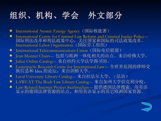 组织、机构、学会　外文部分 International Atomic Energy Agency （国际核能署）  International Centre for Criminal Law Reform and Criminal Justice Policy --- 国际刑法改革和刑法政策中心，关注国家和国际的司法政策改革。 International Labor  Organisation （国际劳工组织） International Telecommunications Union （国际电信联盟） Jean Monnet Chairs --- 包括与欧洲一体化相关的站点。来自哈佛大学。  Julius Online Catalog --- 来自纽约大学法学图书馆。  Lauterpacht  Research Centre for International Law --- 全世界范围的律师交换信息和 Idea 的论坛，来自剑桥大学。  Laval University Library Catalog --- 来自拉法尔大学。 ( 法语）  LAWCAT-The  Boalt  Law Library Catalog --- 来自加州大学伯克利分校。 Law-Related Internet Project Saarbrucken --- 提供德国法律搜索、用英语显示的德国法律资源的站点、和用英语显示的其它欧洲国家资源。  
