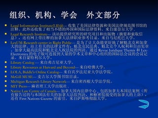 组织、机构、学会　外文部分 Legal Information  Institute(LII )@ --- 收集了美国法律资源和美国法律规范图书馆的注释。此外还收集了相当不错的外国和国际法律资料。来自康奈尔大学 .  Legal Research Institute --- 该站提供研究所的研究项目和出版物（摘要和索取信息），还有网上带注释的加拿大法律职业参考目录。来自马尼托巴大学。  LexUM -Research center in Right Public --- 是为了让大众能更好地了解魁北克和加拿大的法律。站上有关的法律文件有：魁北克民法典、魁北克个人权利和自由宪章、加拿大最高法院和魁北克人权法院的判决。通过 Revue Juridique Themis 和 Lex-Electronica 的电子版可连接到大量的学术文章和中心组织的国际法会议的会议记录。来自蒙特利尔大学。  Library Catalog  --- 来自弗吉尼亚大学。  Library Resources at Harvard and Beyond --- 来自哈佛大学。  LOLA, Biddle's Online Catalog --- 来自宾夕法尼亚大学法学院。  McGill MUSE --- 麦吉尔大学图书馆目录。  Michigan Research Library Network --- 来自密西根大学法学院。  MIT Press --- 麻省理工大学出版社 .  Native Law Centre of Canada --- 加拿大国内法律中心 ,  包括加拿大本国法案例（所有报告过的与本国法有关的加拿大法院判决，和枢密院接受的加拿大的上诉），还有 First Nations Gazette 的索引。来自萨斯喀彻温大学。  