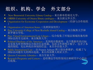 组织、机构、学会　外文部分 New Brunswick University Library Catalog --- 来自新布伦瑞克大学。  ORBIS-University of Ottawa library catalogue --- 来自渥太华大学。  Organisation  for Economic Cooperation and Development （经济与合作组织） Organisation  of American States （美洲国家组织） Pace University-College of New Rochelle shared Catalog --- 来自佩斯大学和新罗谢尔学院。  Pace Virtual Environmental Law Library --- 综合收集了环境法领域的条约和国际法的全文副本。来自佩斯大学。  Political Database of the Americas --- 美国政治数据库，这个数据库的目标是发展为世界网络综合政治信息资源，包括文件和统计数字。包含了本地的制度，宪法和政治体制的信息。来自乔治敦大学。  Public International Law --- 由 Francis Auburn 博士创办和维护，收藏了与国际法问题有关的网站连接。来自西部澳大利亚大学。  Queens University Libraries --- 来自皇家大学。  Research Programs and Centers --- 是哈佛法学院特别项目和研究中心的站点收集。  