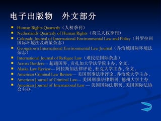 电子出版物　外文部分   Human Rights Quarterly （人权季刊） Netherlands Quarterly of Human Rights （荷兰人权季刊） Colorado Journal of International Environmental Law and Policy （科罗拉州国际环境法及政策杂志） Georgetown International Environmental Law Journal （乔治城国际环境法杂志） International Journal of Refugee Law （难民法国际杂志） Across Borders --- 超越国界 , 贡扎加大学法学院主办 , 全文 . Alaska Law Review --- 阿拉斯加法律评论 , 杜克大学主办 , 全文 . American Criminal Law Review --- 美国刑事法律评论 , 乔治敦大学主办 . American Journal of Criminal Law --- 美国刑事法律期刊 , 德州大学主办 . American Journal of International Law  --- 美国国际法期刊 , 美国国际法协会主办 . 