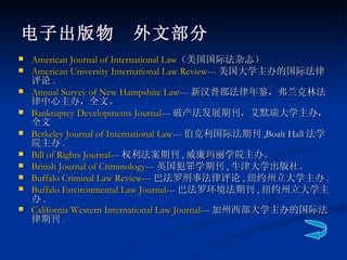电子出版物　外文部分 American Journal of International Law （美国国际法杂志）  American University International Law Review --- 美国大学主办的国际法律评论 . Annual Survey of New Hampshire Law --- 新汉普郡法律年鉴，弗兰克林法律中心主办，全文。 Bankruptcy Developments Journal --- 破产法发展期刊，艾默瑞大学主办，全文  Berkeley Journal of International Law --- 伯克利国际法期刊 ,Boalt Hall 法学院主办 . Bill of Rights Journal --- 权利法案期刊 , 威廉玛丽学院主办。 British Journal of Criminology --- 英国犯罪学期刊 , 牛津大学出版社。 Buffalo Criminal Law Review --- 巴法罗刑事法律评论 , 纽约州立大学主办 . Buffalo Environmental Law Journal --- 巴法罗环境法期刊 , 纽约州立大学主办 . California Western International Law Journal --- 加州西部大学主办的国际法律期刊 . 