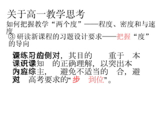 关于高一教学思考 如何把握教学“两个度”——程度、密度和与速度 ③ 研读新课程的习题设计要求—— 把握 “度”的导向 新课后的练习，其目的应侧重于对本课所学知识的正确理解，以突出本课内容为主，应避免不适当的综合，避免对高考要求的“ 一步到位 ”。   