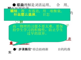 ● 正确理解是灵活运用、综合应用、深化拓展的基础。 ● 达到高考的应试水平，需要各方面的积累，不可能立即到位 ◇ 知识 ◇ 分析问题的能力（心智技能水平） ◇ 其他素质：工具（语言、数学、图形）、实践体验、转化意识 ●“ 一步到位”将会妨碍新课练习目的的落实 音乐、体育都表明：“一步到位”是一种非常业余的做法 。 高一物理的习题不要太难，要保持学生学习的积极性，防止学生过早的放弃。 教材、教辅有落差，用标准衡量， 标准怎么要求，题目怎么选择 