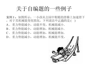关于自编题的一些例子 案例 1 ： 如图所示，一小孩从公园中粗糙的滑梯上加速滑下，对于其机械能变化情况，下列说法中 正确 的是 (  ) A ．重力势能减小，动能不变，机械能减小．  B ．重力势能减小，动能增加，机械能减小． C ．重力势能减小，动能增加，机械能增加． D ．重力势能减小，动能增加，机械能不变，   