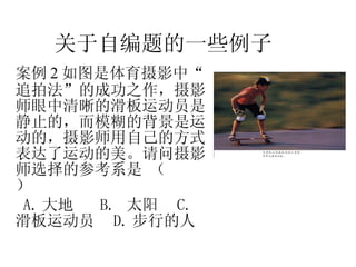 案例 2 如图是体育摄影中“追拍法”的成功之作，摄影师眼中清晰的滑板运动员是静止的，而模糊的背景是运动的，摄影师用自己的方式表达了运动的美。请问摄影师选择的参考系是 （  ） A. 大地  B.  太阳  C.  滑板运动员  D. 步行的人  关于自编题的一些例子 