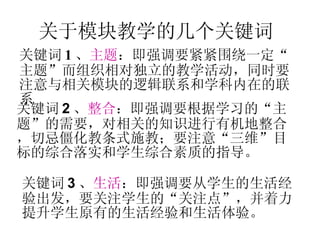 关于模块教学的几个关键词 关键词 1 、 主题 ：即强调要紧紧围绕一定“主题”而组织相对独立的教学活动，同时要注意与相关模块的逻辑联系和学科内在的联系 关键词 2 、 整合 ：即强调要根据学习的“主题”的需要，对相关的知识进行有机地整合，切忌僵化教条式施教；要注意“三维”目标的综合落实和学生综合素质的指导。 关键词 3 、 生活 ：即强调要从学生的生活经验出发，要关注学生的“关注点”，并着力提升学生原有的生活经验和生活体验。 