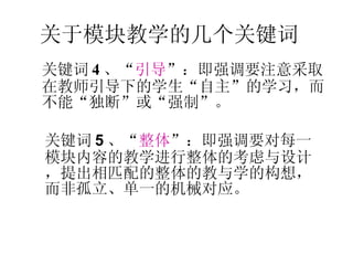 关键词 4 、“ 引导 ”：即强调要注意采取在教师引导下的学生“自主”的学习，而不能“独断”或“强制”。 关于模块教学的几个关键词 关键词 5 、“ 整体 ”：即强调要对每一模块内容的教学进行整体的考虑与设计，提出相匹配的整体的教与学的构想，而非孤立、单一的机械对应。 