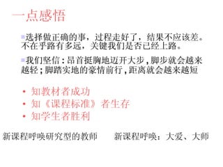 一点感悟 选择做正确的事，过程走好了，结果不应该差。不在乎路有多远，关键我们是否已经上路。 我们坚信 : 昂首挺胸地迈开大步 , 脚步就会越来越轻 ; 脚踏实地的豪情前行 , 距离就会越来越短 知教材者成功 知《课程标准》者生存 知学生者胜利 新课程呼唤研究型的教师 新课程呼唤：大爱、大师 