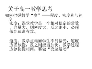 关于高一教学思考 如何把握教学“度”——程度、密度和与速度 密度 ：课堂教学是一个相对稳定的常数，容量大，则密度大，反之则小，必须做到疏密有致。 速度 ：教学点难而学生不易接受，速度应当放慢，反之则应当加快，教学过程应该快慢相间，要做“变速运动” 