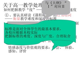知识能力要求：“了解、知道、表述、识别、解释、估计”  关于高一教学处理 如何把握教学“度”——程度、密度和与速度 基本技能要求：理解、计算、掌握、操作、会用、观察、收集、调查、交流、讨论、预测、经历、探究、查阅、尝试  情感态度与价值观的要求：体会、 体验、感知、评价  与《大纲》 “Ⅱ”对应 如何进行评价和考查？ 新《课标》与以往教学《大纲》相比，没有采用 “ A 、 B” 或“ I 、 II” 等级，而是改用“ 行为动词 ” 进行描述和界定 标准是面对全体学生的最基本要求， 各校应根据本校实际 把握标准的难度、深度与广度，合理取舍   ① 、要认真研读《课程标准》的 行为动词 —— 衡量 教学难度和深度的标准 与《大纲》“ Ⅰ”对应Ⅱ 