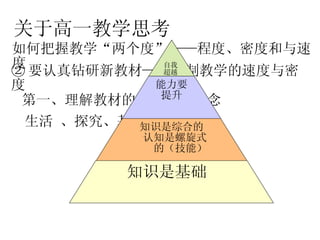 关于高一教学思考 如何把握教学“两个度”——程度、密度和与速度 ② 要认真钻研新教材——控制教学的速度与密度  第一、理解教材的主要课程理念 生活 、探究、基础 自我超越 能力要提升 知识是综合的 认知是螺旋式的（技能） 知识是基础 