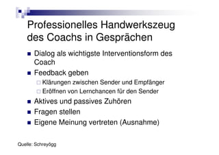 Professionelles Handwerkszeug
    des Coachs in Gesprächen
       Dialog als wichtigste Interventionsform des
       Coach
       Feedback geben
          Klärungen zwischen Sender und Empfänger
          Eröffnen von Lernchancen für den Sender
       Aktives und passives Zuhören
       Fragen stellen
       Eigene Meinung vertreten (Ausnahme)

Quelle: Schreyögg
 