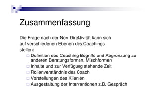Zusammenfassung
Die Frage nach der Non-Direktivität kann sich
auf verschiedenen Ebenen des Coachings
stellen:
      Definition des Coaching-Begriffs und Abgrenzung zu
      anderen Beratungsformen, Mischformen
      Inhalte und zur Verfügung stehende Zeit
      Rollenverständnis des Coach
      Vorstellungen des Klienten
      Ausgestaltung der Interventionen z.B. Gespräch
 