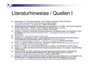 Literaturhinweise / Quellen I
 Dembrowski, S.: Executive Coaching - die 7 größten Vorurteile, online im Internet:
 http://www.coaching-magazin.de/artikel/dembkowski_sabine_-
 _executive_coaching_7_vorurteile.doc (Stand: 24.02.2007)
 Gesellschaft für wissenschaftliche Gesprächspsychotherapie e. V. (2003) . Der Person-zentrierte
 Ansatz. Geschichte – Theorie – Praxis. online im Internet: http://www.gwg-
 ev.org/download/diegwg-basismappe.pdf (Stand: 24.02.2007)
 Geißler, H.: Definition, Merkmale, Erscheinungsformen und Abgrenzungen von Coaching, online
 im Internet: http://www.coaching-gutachten.de/2_1_grundlagen_definitionen.htm (Stand
 24.02.2007)
 Heinzelmann, http://www.coaching-magazin.de/
 Loebbert, M.: Coaching for results - eine ergebnisorientierte Sichtweise für das Coaching von
 Führungskräften und Executives, online im Internet: http://www.coaching-
 magazin.de/artikel/loebbert_michael_-_coaching_for_results.doc (Stand: 24.02.2007)
 Rauen, C. (2000). Handbuch Coaching. Göttingen: Hogrefe Verlag und http://www.coaching-
 report.de und http://www.coaching-magazin.de/
 Rogers, C. (1999). Die nicht-direktive Beratung (9. Auflage). Frankfurt/Main: Fischer Verlag
 Rogers, C. (1999). Die klientenzentrierte Gesprächspsychotherapie (13. Auflage) . Frankfurt/Main:
 Fischer Verlag
 Schlechtriemen, M. (2001). Coaching nach dem personzentrierten Ansatz. In GwG (Hrsg.).
 Visionen für ein gesellschaftliches Miteinander. Köln: GwG-Verlag online im Internet:
 http://www.schlechtriemen.de/coaching.doc (Stand: 24.02.2007)
 Seewald C. (2006). Personzentriertes Coaching fördert das „latent Gewusste“ ans Tageslicht und
 löst Blockaden. In Gesprächspsychotherapie und Personzentrierte Beratung, 27, 69 – 70.
 http://www.gwg-ev.org/download/zeitschrift-gpb-2006-2-seewald.pdf (Stand: 24.02.2007)
 