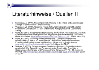 Literaturhinweise / Quellen II
 Schreyögg, A. (2003). Coaching: eine Einführung in die Praxis und Ausbildung (6.
 Auflage). Frankfurt/Main: Campus Verlag.
 Vogelauer, W. (2002). Coaching Praxis. Führungskräfte professionell begleiten,
 beraten und unterstützen (4. erw. und überarb. Auflage) Neuwied: Luchterhand
 Verlag
 Waldl, R. (2004). Personzentriertes Coaching. In PERSON. Internationale Zeitschrift
 für Personzentrierte und Experienzelle Psychotherapie und Beratung. (Ausschnitt
 online im Internet: www.waldl.com/downloads/coaching-pub1.pdf , Stand: 24.02.07)
 Waldl, R. (2004). Coaching und Psychotherapie - Gemeinsamkeiten und
 Unterschiede. In PERSON. Internationale Zeitschrift für Personzentrierte und
 Experienzelle Psychotherapie und Beratung. (Ausschnitt online im Internet:
 www.waldl.com/downloads/coaching-pub2.pdf , Stand: 24.02.07)
 Wirkner, B. (2006). Personzentriertes Coaching – Rüstzeug für die Gegenwarts-
 gesellschaft. Zur Aktualität des Personzentrierten Ansatzes im Coaching. In
 Gesprächspsychotherapie und Personzentrierte Beratung, 27, 76 – 81. (online im
 Internet: http://www.gwg-ev.org/download/zeitschrift-gpb-2006-2-wirkner.pdf, Stand:
 24.02.07)
 