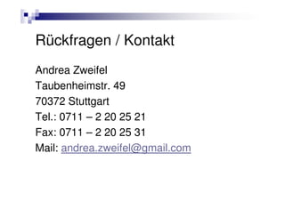 Rückfragen / Kontakt
Andrea Zweifel
Taubenheimstr. 49
70372 Stuttgart
Tel.: 0711 – 2 20 25 21
Fax: 0711 – 2 20 25 31
Mail: andrea.zweifel@gmail.com
 