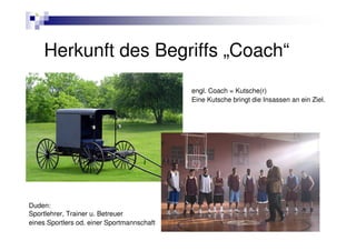 Herkunft des Begriffs „Coach“
                                            engl. Coach = Kutsche(r)
                                            Eine Kutsche bringt die Insassen an ein Ziel.




Duden:
Sportlehrer, Trainer u. Betreuer
eines Sportlers od. einer Sportmannschaft
 