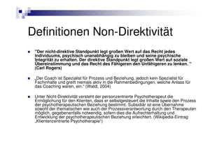 Definitionen Non-Direktivität
 "Der nicht-direktive Standpunkt legt großen Wert auf das Recht jedes
 Individuums, psychisch unanabhängig zu bleiben und seine psychische
 Integrität zu erhalten. Der direktive Standpunkt legt großen Wert auf soziale
 Übereinstimmung und das Recht des Fähigeren den Unfähigeren zu lenken. "
 (Carl Rogers)

 „Der Coach ist Spezialist für Prozess und Beziehung, jedoch kein Spezialist für
 Fachinhalte und greift niemals aktiv in die Rahmenbedingungen, welche Anlass für
 das Coaching waren, ein.“ (Waldl, 2004)

 Unter Nicht-Direktivität versteht der personzentrierte Psychotherapeut die
 Ermöglichung für den Klienten, dass er selbstgesteuert die Inhalte sowie den Prozess
 der psychotherapeutischen Beziehung bestimmt. Subsidiär ist eine Übernahme
 sowohl der thematischen wie auch der Prozessverantwortung durch den Therapeuten
 möglich, gegebenenfalls notwendig, sofern dies die Aufrechterhaltung und
 Entwicklung der psychotherapeutischen Beziehung erleichtert. (Wikipedia-Eintrag
 „Klientenzentrierte Psychotherapie“)
 