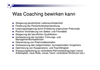 Was Coaching bewirken kann
 Steigerung persönlicher Lebenszufriedenheit
 Förderung der Persönlichkeitsentwicklung
 Leistungssteigerung durch Entfaltung ungenutzter Potenziale
 Positive Veränderung von Selbst- und Fremdbild
 Steigerung der beruflichen Qualifikation
 Verbesserung der sozialen, Führungs- und
 Managementkompetenzen
 Überwindung von Potenzialblockaden
 Verbesserung des zielgerichteten, konzeptionellen Vorgehens
 Optimierung von Kooperations- und Teamfähigkeit
 Anpassungsleistung an veränderte Rahmenbedingungen (neuer
 Arbeitsplatz, neue Rolle, neues Team, veränderte Strukturen etc.)
 