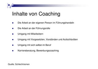 Inhalte von Coaching
         Die Arbeit an der eigenen Person im Führungshandeln

         Die Arbeit an der Führungsrolle

         Umgang mit Mitarbeitern

         Umgang mit Vorgesetzten, Vorständen und Aufsichtsräten

         Umgang mit sich selbst im Beruf

         Karriereberatung, Bewerbungscoaching




Quelle: Schlechtriemen
 