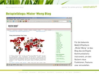 agentur für online+print+prWas ist eigentlich ein Blog?
Beispielblogs: Mister Wong Blog
Für die bekannte
Web2.0 Plattform
„Mister Wong“ ist das
Blog das wichtigste
Kommunikations-
instrument, um den
Nutzern neue
Funktionen, Features
t ll
construktiv GmbH · Haferwende 1 · 28357 Bremen · 0421/27867-0 · Tucholskystr. 45 · 10117 Berlin · 030/200569-0 11
usw. vorzustellen.
 