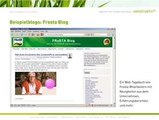 agentur für online+print+prWas ist eigentlich ein Blog?
Beispielblogs: Frosta Blog
Ein Web-Tagebuch von
Frosta-Mitarbeitern mit
Neuigkeiten aus dem
Unternehmen,
Erfahrungsberichten
d h
construktiv GmbH · Haferwende 1 · 28357 Bremen · 0421/27867-0 · Tucholskystr. 45 · 10117 Berlin · 030/200569-0 12
und mehr.
 