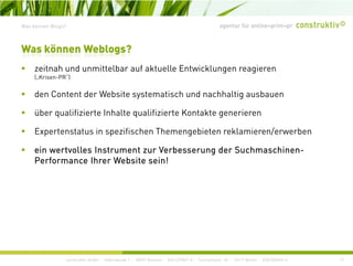 agentur für online+print+prWas können Blogs?
it h d itt lb f kt ll E t i kl i
Was können Weblogs?
zeitnah und unmittelbar auf aktuelle Entwicklungen reagieren
(„Krisen-PR“)
den Content der Website systematisch und nachhaltig ausbauen
über qualifizierte Inhalte qualifizierte Kontakte generieren
Expertenstatus in spezifischen Themengebieten reklamieren/erwerbenExpertenstatus in spezifischen Themengebieten reklamieren/erwerben
ein wertvolles Instrument zur Verbesserung der Suchmaschinen-
Performance Ihrer Website sein!
construktiv GmbH · Haferwende 1 · 28357 Bremen · 0421/27867-0 · Tucholskystr. 45 · 10117 Berlin · 030/200569-0 17
 