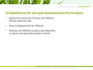 agentur für online+print+prExkurs: Suchmaschinenoptimierung (SEO)
O ti i t t h i h St kt d W b it
Erfolgsfaktoren für eine gute Suchmaschinen-Performance
Optimierte technische Struktur der Website
(OnSite-Optimierung)
Hohe Linkpopularität der WebsiteHohe Linkpopularität der Website
Relevanz der Website zu genau den Begriffen,
zu denen man gefunden werden möchte
construktiv GmbH · Haferwende 1 · 28357 Bremen · 0421/27867-0 · Tucholskystr. 45 · 10117 Berlin · 030/200569-0 19
 