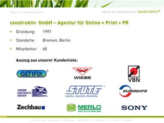 agentur für online+print+prBlogs im Unternehmenseinsatz
construktiv GmbH – Agentur für Online + Print + PR
G ü d 1997Gründung: 1997
Standorte: Bremen, Berlin
Mitarbeiter: 60
Auszug aus unserer Kundenliste:Auszug aus unserer Kundenliste:
construktiv GmbH · Haferwende 1 · 28357 Bremen · 0421/27867-0 · Tucholskystr. 45 · 10117 Berlin · 030/200569-0 2
 