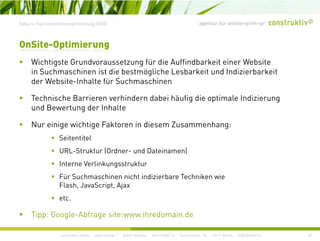 agentur für online+print+prExkurs: Suchmaschinenoptimierung (SEO)
Wi hti t G d t fü di A ffi db k it i W b it
OnSite-Optimierung
Wichtigste Grundvoraussetzung für die Auffindbarkeit einer Website
in Suchmaschinen ist die bestmögliche Lesbarkeit und Indizierbarkeit
der Website-Inhalte für Suchmaschinen
Technische Barrieren verhindern dabei häufig die optimale Indizierung
und Bewertung der Inhalte
Nur einige wichtige Faktoren in diesem Zusammenhang:
Seitentitel
URL Struktur (Ordner und Dateinamen)URL-Struktur (Ordner- und Dateinamen)
Interne Verlinkungsstruktur
Für Suchmaschinen nicht indizierbare Techniken wie
Flash, JavaScript, Ajax
etc.
construktiv GmbH · Haferwende 1 · 28357 Bremen · 0421/27867-0 · Tucholskystr. 45 · 10117 Berlin · 030/200569-0
Tipp: Google-Abfrage site:www.ihredomain.de
20
 