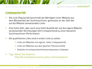 agentur für online+print+prExkurs: Suchmaschinenoptimierung (SEO)
Di Li k P l ität b h ibt di W ti k it i W b it
Linkpopularität
Die Link-Popularität beschreibt die Wertigkeit einer Website aus
dem Blickwinkel der Suchmaschinen, gemessen an der Zahl der
auf die Website verweisenden Links
Eine hohe Zahl, aber auch eine hohe Qualität der auf die eigene Website
verweisenden Verlinkungen führt entsprechend zu einer besseren
Suchmaschinen-Performance
Als qualifizierte Links sind in erster Linie zu sehen
Links von Websites mit eigener, hoher Linkpopularitätg , p p
Links von Websites aus dem gleichen Themenumfeld
Textlinks mit entsprechend themenrelevanten Linktexten
Tipp: Yahoo! Site Explorer
http://de.siteexplorer.search.yahoo.com/siteexplorer
construktiv GmbH · Haferwende 1 · 28357 Bremen · 0421/27867-0 · Tucholskystr. 45 · 10117 Berlin · 030/200569-0 21
 