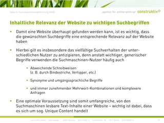 agentur für online+print+prExkurs: Suchmaschinenoptimierung (SEO)
D it i W b it üb h t f d d k i t i hti d
Inhaltliche Relevanz der Website zu wichtigen Suchbegriffen
Damit eine Website überhaupt gefunden werden kann, ist es wichtig, dass
die gewünschten Suchbegriffe eine entsprechende Relevanz auf der Website
haben
Hierbei gilt es insbesondere das vielfältige Suchverhalten der unter-
schiedlichen Nutzer zu antizipieren, denn anstatt wichtiger, generischer
Begriffe verwenden die Suchmaschinen-Nutzer häufig auchg g
Abweichende Schreibweisen
(z. B. durch Bindestriche, Vertipper, etc.)
Synonyme und umgangssprachliche Begriffe
und immer zunehmender Mehrwort-Kombinationen und komplexere
A fAnfragen
Eine optimale Voraussetzung sind somit umfangreiche, von den
Suchmaschinen lesbare Text-Inhalte einer Website – wichtig ist dabei, dass
construktiv GmbH · Haferwende 1 · 28357 Bremen · 0421/27867-0 · Tucholskystr. 45 · 10117 Berlin · 030/200569-0
g ,
es sich um sog. Unique Content handelt
22
 