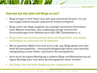 agentur für online+print+prWas können Blogs?
Bl b i i ih N t i h t t h i h St kt it di
Und was hat das alles mit Blogs zu tun?
Blogs bringen in ihrer Natur eine sehr gute technische Struktur mit, die
eine zügige Indizierung aller publizierten Inhalte ermöglicht
Blogs sind in der Regel losgelöst von sonstigen technischen RestriktionBlogs sind in der Regel losgelöst von sonstigen technischen Restriktion
einer Website einsetzbar, also unabhängig von ggf. technischen
Einschränkungen einer Website durch das CMS, Datenbanken o. ä.
Blogs bieten den Suchmaschinen damit die Möglichkeit, alle Inhalte
bestmöglich zu indizieren und zu bewerten
Wie im gesamten Web2 0 herrscht auch in der sog Blogosphäre eine sehrWie im gesamten Web2.0 herrscht auch in der sog. Blogosphäre eine sehr
hohe Vernetzungsdichte - interessante Blogbeiträge führen somit beinahe
zwangsläufig zu einer hohen, natürlichen Verlinkungsdichte
Auch durch die eigene Beteiligung in anderen Blogs und Referenzierung auf
eigene Beiträge kann man diese Verlinkungsdichte weiter erhöhen
construktiv GmbH · Haferwende 1 · 28357 Bremen · 0421/27867-0 · Tucholskystr. 45 · 10117 Berlin · 030/200569-0
Die Folge: eine wertvolle Steigerung der Linkpopularität
25
 