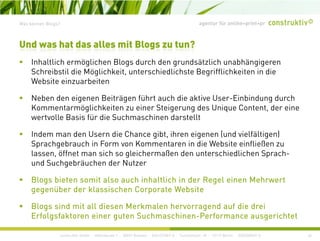 agentur für online+print+prWas können Blogs?
I h ltli h ö li h Bl d h d d ät li h bhä i
Und was hat das alles mit Blogs zu tun?
Inhaltlich ermöglichen Blogs durch den grundsätzlich unabhängigeren
Schreibstil die Möglichkeit, unterschiedlichste Begrifflichkeiten in die
Website einzuarbeiten
Neben den eigenen Beiträgen führt auch die aktive User-Einbindung durch
Kommentarmöglichkeiten zu einer Steigerung des Unique Content, der eine
wertvolle Basis für die Suchmaschinen darstellt
Indem man den Usern die Chance gibt, ihren eigenen (und vielfältigen)
Sprachgebrauch in Form von Kommentaren in die Website einfließen zu
l ff i h l i h ß d hi dli h S hlassen, öffnet man sich so gleichermaßen den unterschiedlichen Sprach-
und Suchgebräuchen der Nutzer
Blogs bieten somit also auch inhaltlich in der Regel einen MehrwertBlogs bieten somit also auch inhaltlich in der Regel einen Mehrwert
gegenüber der klassischen Corporate Website
Blogs sind mit all diesen Merkmalen hervorragend auf die drei
construktiv GmbH · Haferwende 1 · 28357 Bremen · 0421/27867-0 · Tucholskystr. 45 · 10117 Berlin · 030/200569-0
g g
Erfolgsfaktoren einer guten Suchmaschinen-Performance ausgerichtet
26
 