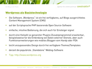 agentur für online+print+prEin Blog in der Praxis
Di S ft W d “ i t i f i fü b f Bl i ht t
Wordpress als Basistechnologie
Die Software „Wordpress ist ein frei verfügbares, auf Blogs ausgerichtetes
Content Management System (CMS)
auf der Scriptsprache PHP basierende Open Source-Softwareauf der Scriptsprache PHP basierende Open Source Software
einfache, intuitive Bedienung, die sich auch für Einsteiger eignet
d h i Vi l hl t Pl i (Z t ) it bdurch eine Vielzahl so genannter Plugins (Zusatzprogramme) erweiterbar,
beispielsweise für die Einbindung von Daten externer Dienste, aber auch
Funktionserweiterungen wie mobiles Bloggen vom Handy oder PDA
leicht anzupassendes Design durch frei verfügbare Themes/Templates
derzeit die populärste „Standalone“ Weblog-Software
Tipp: http://www.wordpress.org
construktiv GmbH · Haferwende 1 · 28357 Bremen · 0421/27867-0 · Tucholskystr. 45 · 10117 Berlin · 030/200569-0 28
 