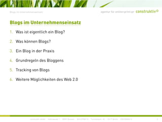 agentur für online+print+prBlogs im Unternehmenseinsatz
1 W i i li h i Bl ?
Blogs im Unternehmenseinsatz
1. Was ist eigentlich ein Blog?
2. Was können Blogs?
3. Ein Blog in der Praxis
4 Grundregeln des Bloggens4. Grundregeln des Bloggens
5. Tracking von Blogs
6. Weitere Möglichkeiten des Web 2.0
construktiv GmbH · Haferwende 1 · 28357 Bremen · 0421/27867-0 · Tucholskystr. 45 · 10117 Berlin · 030/200569-0 3
 