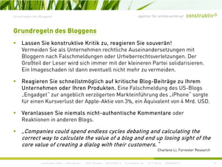 agentur für online+print+prGrundregeln des Bloggens
L Si k t kti K itik i Si ä !
Grundregeln des Bloggens
Lassen Sie konstruktive Kritik zu, reagieren Sie souverän!
Vermeiden Sie als Unternehmen rechtliche Auseinandersetzungen mit
Bloggern nach Falschmeldungen oder Urheberrechtsverletzungen. Der
Großteil der Leser wird sich immer mit der kleineren Partei solidarisierenGroßteil der Leser wird sich immer mit der kleineren Partei solidarisieren.
Ein Imageschaden ist dann eventuell nicht mehr zu vermeiden.
Reagieren Sie schnellstmöglich auf kritische Blog-Beiträge zu Ihremg g g g
Unternehmen oder Ihren Produkten. Eine Falschmeldung des US-Blogs
„Engadget“ zur angeblich verzögerten Markteinführung des „iPhone“ sorgte
für einen Kursverlust der Apple-Aktie von 3%, ein Äquivalent von 4 Mrd. USD.pp q
Veranlassen Sie niemals nicht-authentische Kommentare oder
Reaktionen in anderen Blogs.
„Companies could spend endless cycles debating and calculating the
correct way to calculate the value of a blog and end up losing sight of the
core value of creating a dialog with their customers “
construktiv GmbH · Haferwende 1 · 28357 Bremen · 0421/27867-0 · Tucholskystr. 45 · 10117 Berlin · 030/200569-0
core value of creating a dialog with their customers.
Charlene Li, Forrester Research
34
 