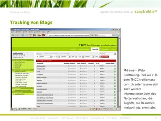 agentur für online+print+prTracking von Blogs
Tracking von Blogs
Mit einem Web-
Controlling-Tool wie z BControlling Tool wie z. B.
dem TMCC trafficmaxx
controlcenter lassen sich
auch weitere
Informationen über das
Nutzerverhalten, die
Zugriffe, die Besucher-
construktiv GmbH · Haferwende 1 · 28357 Bremen · 0421/27867-0 · Tucholskystr. 45 · 10117 Berlin · 030/200569-0 37
herkunft etc. ermitteln.
 