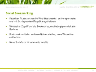 agentur für online+print+prWeitere Möglichkeiten des Web 2.0
Social Bookmarking
F it / L i h i W b (B k k ) li i hFavoriten / Lesezeichen im Web (Bookmarks) online speichern
und mit Schlagworten (Tags) kategorisieren
Weltweiter Zugriff auf die Bookmarks unabhängig vom lokalenWeltweiter Zugriff auf die Bookmarks, unabhängig vom lokalen
Rechner
Bookmarks mit den anderen Nutzern teilen, neue Webseiten
entdecken
Neue Suchform für relevante Inhalte
construktiv GmbH · Haferwende 1 · 28357 Bremen · 0421/27867-0 · Tucholskystr. 45 · 10117 Berlin · 030/200569-0 40
 