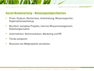 agentur für online+print+prWeitere Möglichkeiten des Web 2.0
Social Bookmarking - Nutzungsmöglichkeiten
P i t St di R h h U t h lt Wi i hPrivat: Studium, Recherchen, Unterhaltung, Wissensspeicher,
Organisationswerkzeug
Beruflich: komplexe Projekte internes WissensmanagementBeruflich: komplexe Projekte, internes Wissensmanagement,
Arbeitsorganisation
Unternehmen: Kommunikation, Marketing und PR
Trends aufspüren
Resonanz von Webprojekten verstärkenResonanz von Webprojekten verstärken
construktiv GmbH · Haferwende 1 · 28357 Bremen · 0421/27867-0 · Tucholskystr. 45 · 10117 Berlin · 030/200569-0 42
 
