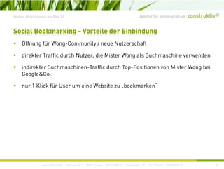 agentur für online+print+prWeitere Möglichkeiten des Web 2.0
Social Bookmarking - Vorteile der Einbindung
Öff fü W C it / N t h ftÖffnung für Wong-Community / neue Nutzerschaft
direkter Traffic durch Nutzer, die Mister Wong als Suchmaschine verwenden
indirekter Suchmaschinen-Traffic durch Top-Positionen von Mister Wong bei
Google&Co.
1 Kli k fü U i W b it b k k “nur 1 Klick für User um eine Website zu „bookmarken
construktiv GmbH · Haferwende 1 · 28357 Bremen · 0421/27867-0 · Tucholskystr. 45 · 10117 Berlin · 030/200569-0 43
 