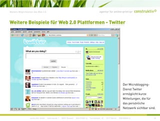 agentur für online+print+prWeitere Möglichkeiten des Web 2.0
Weitere Beispiele für Web 2.0 Plattformen - Twitter
Der Microblogging-
Dienst Twitter
ermöglicht kurze
Mitteilungen, die für
das persönliche
construktiv GmbH · Haferwende 1 · 28357 Bremen · 0421/27867-0 · Tucholskystr. 45 · 10117 Berlin · 030/200569-0 45
Netzwerk sichtbar sind.
 