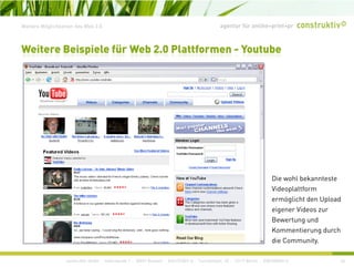 agentur für online+print+prWeitere Möglichkeiten des Web 2.0
Weitere Beispiele für Web 2.0 Plattformen - Youtube
Die wohl bekannteste
Videoplattform
ermöglicht den Uploadermöglicht den Upload
eigener Videos zur
Bewertung und
Kommentierung durch
construktiv GmbH · Haferwende 1 · 28357 Bremen · 0421/27867-0 · Tucholskystr. 45 · 10117 Berlin · 030/200569-0 46
g
die Community.
 